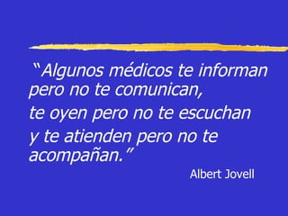 “ Algunos médicos te informan pero no te comunican,  te oyen pero no te escuchan  y te atienden pero no te acompañan.” Albert Jovell 