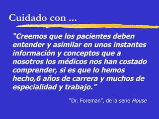Cuidado con ... “ Creemos que los pacientes deben entender y asimilar en unos instantes información y conceptos que a nosotros los médicos nos han costado comprender, si es que lo hemos hecho,6 años de carrera y muchos de especialidad y trabajo.”   “ Dr. Foreman”, de la serie  House 