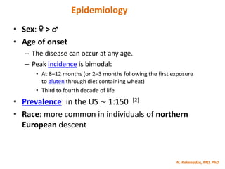 N. Kekenadze, MD, PhD
Epidemiology
• Sex: ♀ > ♂
• Age of onset
– The disease can occur at any age.
– Peak incidence is bimodal:
• At 8–12 months (or 2–3 months following the first exposure
to gluten through diet containing wheat)
• Third to fourth decade of life
• Prevalence: in the US ∼ 1:150 [2]
• Race: more common in individuals of northern
European descent
 