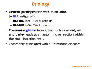 N. Kekenadze, MD, PhD
Etiology
• Genetic predisposition with association
to HLA antigens [3]
– HLA-DQ2 in 90–95% of patients
– HLA-DQ8 in 5–10% of patients
• Consuming gliadin from grains such as wheat, rye,
and barley leads to an autoimmune reaction within
the small intestinal wall.
• Commonly associated with autoimmune diseases
 