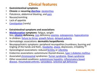 N. Kekenadze, MD, PhD
Clinical features
• Gastrointestinal symptoms
• Chronic or recurring diarrhea: steatorrhea
• Flatulence, abdominal bloating, and pain
• Nausea/vomiting
• Lack of appetite
• Constipation (rarely)
• Extraintestinal symptoms and associations
• Malabsorption symptoms: fatigue, weight
loss, vitamin deficiency, iron deficiency anemia, osteoporosis, hypocalcemia
• In children: failure to thrive, growth failure, delayed puberty
• Dermatologic associations: dermatitis herpetiformis
• Neuropsychiatric symptoms: peripheral neuropathies (numbness, burning and
tingling of the hands and feet) , headache, ataxia, depression, irritability [4]
• Gynecological associations: reduced fertility or infertility
• Endocrine associations: autoimmune thyroid disease, type 1 diabetes mellitus
• Associated chromosomal syndromes: Turner syndrome, Down syndrome
• Other associated conditions: autoimmune hepatitis, inflammatory bowel
disease, rheumatoid arthritis, sarcoidosis, selective IgA deficiency
 