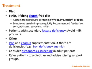 N. Kekenadze, MD, PhD
Treatment
• Diet
• Strict, lifelong gluten-free diet
– Abstain from products containing wheat, rye, barley, or spelt.
– Symptoms usually improve quickly Recommended foods: rice,
corn, potatoes, soybeans, millet
• Patients with secondary lactase deficiency: Avoid milk
products.
• Other
• Iron and vitamin supplementation, if there are
deficiencies (e.g., iron deficiency anemia)
• Consider osteoporosis screening in adult patients
• Refer patients to a dietitian and advise joining support
groups.
 