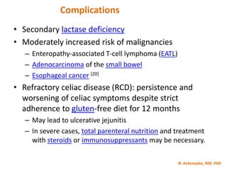 N. Kekenadze, MD, PhD
Complications
• Secondary lactase deficiency
• Moderately increased risk of malignancies
– Enteropathy-associated T-cell lymphoma (EATL)
– Adenocarcinoma of the small bowel
– Esophageal cancer [20]
• Refractory celiac disease (RCD): persistence and
worsening of celiac symptoms despite strict
adherence to gluten-free diet for 12 months
– May lead to ulcerative jejunitis
– In severe cases, total parenteral nutrition and treatment
with steroids or immunosuppressants may be necessary.
 
