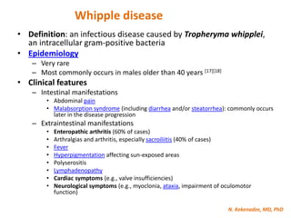 N. Kekenadze, MD, PhD
Whipple disease
• Definition: an infectious disease caused by Tropheryma whipplei,
an intracellular gram-positive bacteria
• Epidemiology
– Very rare
– Most commonly occurs in males older than 40 years [17][18]
• Clinical features
– Intestinal manifestations
• Abdominal pain
• Malabsorption syndrome (including diarrhea and/or steatorrhea): commonly occurs
later in the disease progression
– Extraintestinal manifestations
• Enteropathic arthritis (60% of cases)
• Arthralgias and arthritis, especially sacroiliitis (40% of cases)
• Fever
• Hyperpigmentation affecting sun-exposed areas
• Polyserositis
• Lymphadenopathy
• Cardiac symptoms (e.g., valve insufficiencies)
• Neurological symptoms (e.g., myoclonia, ataxia, impairment of oculomotor
function)
 