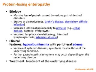 N. Kekenadze, MD, PhD
Protein-losing enteropathy
• Etiology
– Massive loss of protein caused by various gastrointestinal
disorders
– Erosive or ulcerative (e.g., Crohn's disease, clostridium difficile
infection)
– Increased intestinal permeability to proteins (e.g., celiac
disease, bacterial overgrowth)
– Impaired lymphatic circulation (e.g., intestinal
lymphangiectasia, Whipple's disease)
• Clinical
features: hypoalbuminemia with peripheral edema
– In cases of systemic diseases, symptoms may be those of the
underlying condition.
– Further gastrointestinal symptoms may occur depending on the
underlying disorder.
• Treatment: treatment of the underlying disease
 