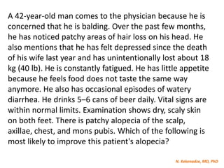 N. Kekenadze, MD, PhD
A 42-year-old man comes to the physician because he is
concerned that he is balding. Over the past few months,
he has noticed patchy areas of hair loss on his head. He
also mentions that he has felt depressed since the death
of his wife last year and has unintentionally lost about 18
kg (40 lb). He is constantly fatigued. He has little appetite
because he feels food does not taste the same way
anymore. He also has occasional episodes of watery
diarrhea. He drinks 5–6 cans of beer daily. Vital signs are
within normal limits. Examination shows dry, scaly skin
on both feet. There is patchy alopecia of the scalp,
axillae, chest, and mons pubis. Which of the following is
most likely to improve this patient's alopecia?
 