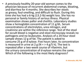 N. Kekenadze, MD, PhD
• A previously healthy 20-year-old woman comes to the
physician because of recurrent abdominal cramps, bloating,
and diarrhea for 4 months. She describes her stools
as greasy, foul-smelling, and difficult to flush. During this
time she has had a 6-kg (13.2-lb) weight loss. She has no
personal or family history of serious illness. Physical
examination shows pallor and cheilitis. Laboratory studies
show a hemoglobin concentration of 11 g/dL. Serum
concentrations of electrolytes, urea nitrogen, and
creatinine are within the reference range. Test of the stool
for occult blood is negative and stool microscopy reveals no
pathogens and no leukocytes. Analysis of a 24-hour stool
sample shows 12 g of fat. The patient is asked to
consume 25 g of d-xylose. Five hours later, its concentration
is measured in urine at 2 g (N = > 4 g/5 h). The test is
repeated after a two-week course of rifaximin, but
the urinary concentration of d-xylose remains the same.
Which of the following is the most likely diagnosis?
 