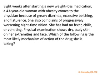 N. Kekenadze, MD, PhD
Eight weeks after starting a new weight-loss medication,
a 43-year-old woman with obesity comes to the
physician because of greasy diarrhea, excessive belching,
and flatulence. She also complains of progressively
worsening night-time vision. She has had no fever, chills,
or vomiting. Physical examination shows dry, scaly skin
on her extremities and face. Which of the following is the
most likely mechanism of action of the drug she is
taking?
 