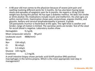 N. Kekenadze, MD, PhD
• A 48-year-old man comes to the physician because of severe joint pain and
swelling involving different joints for 3 months. He has also been having loose
stools and episodes of epigastric pain for 6 months. He reports a 10-kg (22-lb)
weight loss during this period. He has type 2 diabetes mellitus. He does not smoke
or drink alcohol. His medications include insulin and metformin. His vital signs are
within normal limits. Examination shows pale conjunctivae, angular cheilitis, and
glossitis. Axillary and cervical lymphadenopathy is present. A grade
2/6 pansystolic murmur is heard best at the apex. The right knee is swollen and
tender; range of motion is limited. The sacroiliac joints are tender. Test of the stool
for occult blood is negative. Laboratory studies show:
Hemoglobin 9.2 g/dL
Mean corpuscular volume 90 μm3
Leukocyte count 4800/mm3
Serum
Na+ 134 mEq/L
Cl- 96 mEq/L
K+ 3.3 mEq/L
Glucose 143 mg/dL
Creatinine 1.2 mg/dL
A small intestine biopsy shows periodic acid-Schiff-positive (PAS-positive)
macrophages in the lamina propria. Which is the most appropriate next step in
management?
 