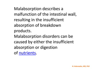 N. Kekenadze, MD, PhD
Malabsorption describes a
malfunction of the intestinal wall,
resulting in the insufficient
absorption of breakdown
products.
Malabsorption disorders can be
caused by either the insufficient
absorption or digestion
of nutrients.
 