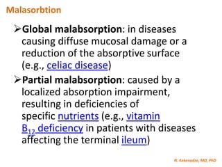 N. Kekenadze, MD, PhD
Malasorbtion
Global malabsorption: in diseases
causing diffuse mucosal damage or a
reduction of the absorptive surface
(e.g., celiac disease)
Partial malabsorption: caused by a
localized absorption impairment,
resulting in deficiencies of
specific nutrients (e.g., vitamin
B12 deficiency in patients with diseases
affecting the terminal ileum)
 