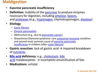 N. Kekenadze, MD, PhD
Maldigestion
• Exocrine pancreatic insufficiency
• Definition: inability of the pancreas to produce enzymes
necessary for digestion, including amylase, lipases,
and proteases (e.g., trypsinogen, chymotrypsinogen, elastase)
• Etiology
– Cystic fibrosis
– Chronic pancreatitis
– Obstruction (e.g., due to pancreatic cancer)
– Shwachman-Diamond syndrome: rare autosomal recessive condition
and second most common cause of exocrine pancreatic
insufficiency in children (after cystic fibrosis)
• Gastric resection: lack of gastric acid → impaired breakdown
of nutrients
• Bile acid deficiency: e.g., cholestasis, bile
acid malabsorption → incomplete emulsification of fats
• Medications: orlistat
 