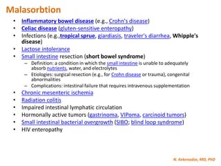 N. Kekenadze, MD, PhD
Malasorbtion
• Inflammatory bowel disease (e.g., Crohn's disease)
• Celiac disease (gluten-sensitive enteropathy)
• Infections (e.g.,tropical sprue, giardiasis, traveler's diarrhea, Whipple's
disease)
• Lactose intolerance
• Small intestine resection (short bowel syndrome)
– Definition: a condition in which the small intestine is unable to adequately
absorb nutrients, water, and electrolytes
– Etiologies: surgical resection (e.g., for Crohn disease or trauma), congenital
abnormalities
– Complications: intestinal failure that requires intravenous supplementation
• Chronic mesenteric ischemia
• Radiation colitis
• Impaired intestinal lymphatic circulation
• Hormonally active tumors (gastrinoma, VIPoma, carcinoid tumors)
• Small intestinal bacterial overgrowth (SIBO; blind loop syndrome)
• HIV enteropathy
 