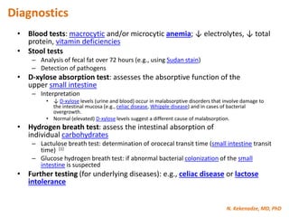 N. Kekenadze, MD, PhD
Diagnostics
• Blood tests: macrocytic and/or microcytic anemia; ↓ electrolytes, ↓ total
protein, vitamin deficiencies
• Stool tests
– Analysis of fecal fat over 72 hours (e.g., using Sudan stain)
– Detection of pathogens
• D-xylose absorption test: assesses the absorptive function of the
upper small intestine
– Interpretation
• ↓ D-xylose levels (urine and blood) occur in malabsorptive disorders that involve damage to
the intestinal mucosa (e.g., celiac disease, Whipple disease) and in cases of bacterial
overgrowth.
• Normal (elevated) D-xylose levels suggest a different cause of malabsorption.
• Hydrogen breath test: assess the intestinal absorption of
individual carbohydrates
– Lactulose breath test: determination of orocecal transit time (small intestine transit
time) [1]
– Glucose hydrogen breath test: if abnormal bacterial colonization of the small
intestine is suspected
• Further testing (for underlying diseases): e.g., celiac disease or lactose
intolerance
 