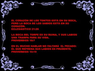 EL CORAZÓN DE LOS TONTOS ESTÁ EN SU BOCA,
PERO LA BOCA DE LOS SABIOS ESTÁ EN SU
CORAZÓN.
ECLESIÁSTICO 21:26

LA BOCA DEL TORPE ES SU RUINA, Y SUS LABIOS
UNA TRAMPA PARA SU VIDA.
PROVERBIOS 18:7

EN EL MUCHO HABLAR NO FALTARÁ EL PECADO:
EL QUE REFRENA SUS LABIOS ES PRUDENTE.
PROVERBIOS 10:19
 