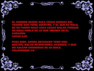 EL HOMBRE BUENO SACA COSAS BUENAS DEL
TESORO QUE TIENE ADENTRO, Y EL QUE ES MALO,
DE SU FONDO MALO SACA COSAS MALAS; PORQUE
SU BOCA HABLA DE LO QUE ABUNDA EN EL
CORAZÓN.
LUCAS 6:45

PUES BIEN, AHORA RECHACEN TODO ESO:
ENOJOS, MALAS INTENCIONES, OFENSAS, Y QUE
NO SALGAN GROSERÍAS DE SU BOCA.
COLOSENSES 3:8
 