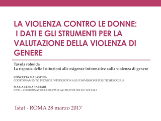 LA VIOLENZA CONTRO LE DONNE:
I DATI E GLI STRUMENTI PER LA
VALUTAZIONE DELLA VIOLENZA DI
GENERE
Tavola rotonda
La risposta delle Istituzioni alle esigenze informative sulla violenza di genere
CONCETTA MALASPINA
COORDINAMENTO TECNICO INTERREGIONALE COMMISSIONE POLITICHE SOCIALI
MARIA ELENA TARTARI
CISIS – COORDINATRICE GRUPPO LAVORO POLITICHE SOCIALI
Istat - ROMA 28 marzo 2017
 