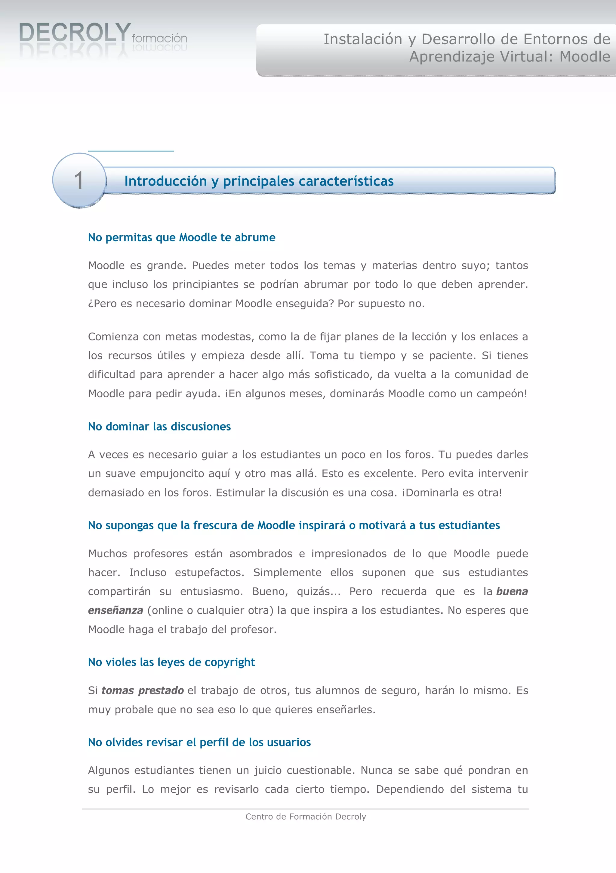 Instalación y Desarrollo de Entornos de
                                                                Aprendizaje Virtual: Moodle




1          Introducción y principales características


    No permitas que Moodle te abrume

    Moodle es grande. Puedes meter todos los temas y materias dentro suyo; tantos
    que incluso los principiantes se podrían abrumar por todo lo que deben aprender.
    ¿Pero es necesario dominar Moodle enseguida? Por supuesto no.


    Comienza con metas modestas, como la de fijar planes de la lección y los enlaces a
    los recursos útiles y empieza desde allí. Toma tu tiempo y se paciente. Si tienes
    dificultad para aprender a hacer algo más sofisticado, da vuelta a la comunidad de
    Moodle para pedir ayuda. ¡En algunos meses, dominarás Moodle como un campeón!


    No dominar las discusiones

    A veces es necesario guiar a los estudiantes un poco en los foros. Tu puedes darles
    un suave empujoncito aquí y otro mas allá. Esto es excelente. Pero evita intervenir
    demasiado en los foros. Estimular la discusión es una cosa. ¡Dominarla es otra!


    No supongas que la frescura de Moodle inspirará o motivará a tus estudiantes

    Muchos profesores están asombrados e impresionados de lo que Moodle puede
    hacer. Incluso estupefactos. Simplemente ellos suponen que sus estudiantes
    compartirán su entusiasmo. Bueno, quizás... Pero recuerda que es la buena
    enseñanza (online o cualquier otra) la que inspira a los estudiantes. No esperes que
    Moodle haga el trabajo del profesor.


    No violes las leyes de copyright

    Si tomas prestado el trabajo de otros, tus alumnos de seguro, harán lo mismo. Es
    muy probale que no sea eso lo que quieres enseñarles.


    No olvides revisar el perfil de los usuarios

    Algunos estudiantes tienen un juicio cuestionable. Nunca se sabe qué pondran en
    su perfil. Lo mejor es revisarlo cada cierto tiempo. Dependiendo del sistema tu

                                   Centro de Formación Decroly
 