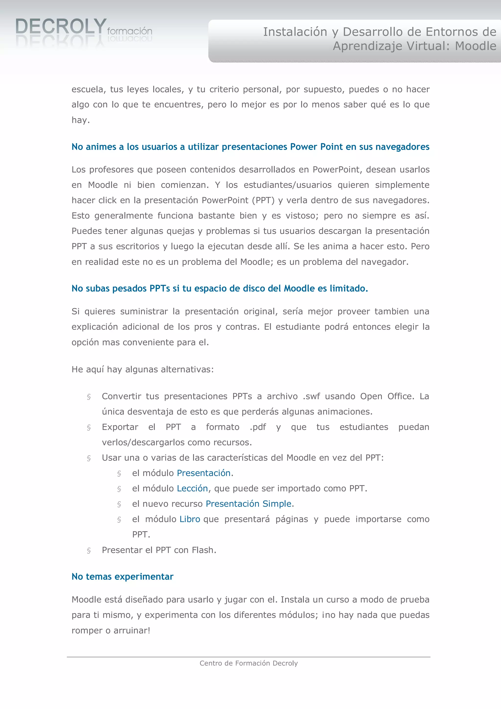Instalación y Desarrollo de Entornos de
                                                              Aprendizaje Virtual: Moodle


escuela, tus leyes locales, y tu criterio personal, por supuesto, puedes o no hacer
algo con lo que te encuentres, pero lo mejor es por lo menos saber qué es lo que
hay.


No animes a los usuarios a utilizar presentaciones Power Point en sus navegadores

Los profesores que poseen contenidos desarrollados en PowerPoint, desean usarlos
en Moodle ni bien comienzan. Y los estudiantes/usuarios quieren simplemente
hacer click en la presentación PowerPoint (PPT) y verla dentro de sus navegadores.
Esto generalmente funciona bastante bien y es vistoso; pero no siempre es así.
Puedes tener algunas quejas y problemas si tus usuarios descargan la presentación
PPT a sus escritorios y luego la ejecutan desde allí. Se les anima a hacer esto. Pero
en realidad este no es un problema del Moodle; es un problema del navegador.


No subas pesados PPTs si tu espacio de disco del Moodle es limitado.

Si quieres suministrar la presentación original, sería mejor proveer tambien una
explicación adicional de los pros y contras. El estudiante podrá entonces elegir la
opción mas conveniente para el.


He aquí hay algunas alternativas:


   §   Convertir tus presentaciones PPTs a archivo .swf usando Open Office. La
       única desventaja de esto es que perderás algunas animaciones.
   §   Exportar   el   PPT   a    formato     .pdf   y    que   tus   estudiantes   puedan
       verlos/descargarlos como recursos.
   §   Usar una o varias de las características del Moodle en vez del PPT:
          §   el módulo Presentación.
          §   el módulo Lección, que puede ser importado como PPT.
          §   el nuevo recurso Presentación Simple.
          §   el módulo Libro que presentará páginas y puede importarse como
              PPT.
   §   Presentar el PPT con Flash.


No temas experimentar

Moodle está diseñado para usarlo y jugar con el. Instala un curso a modo de prueba
para ti mismo, y experimenta con los diferentes módulos; ¡no hay nada que puedas
romper o arruinar!


                                 Centro de Formación Decroly
 