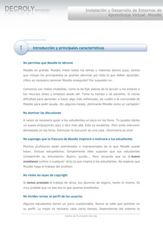 Instalación y Desarrollo de Entornos de
                                                                Aprendizaje Virtual: Moodle




1          Introducción y principales características


    No permitas que Moodle te abrume

    Moodle es grande. Puedes meter todos los temas y materias dentro suyo; tantos
    que incluso los principiantes se podrían abrumar por todo lo que deben aprender.
    ¿Pero es necesario dominar Moodle enseguida? Por supuesto no.


    Comienza con metas modestas, como la de fijar planes de la lección y los enlaces a
    los recursos útiles y empieza desde allí. Toma tu tiempo y se paciente. Si tienes
    dificultad para aprender a hacer algo más sofisticado, da vuelta a la comunidad de
    Moodle para pedir ayuda. ¡En algunos meses, dominarás Moodle como un campeón!


    No dominar las discusiones

    A veces es necesario guiar a los estudiantes un poco en los foros. Tu puedes darles
    un suave empujoncito aquí y otro mas allá. Esto es excelente. Pero evita intervenir
    demasiado en los foros. Estimular la discusión es una cosa. ¡Dominarla es otra!


    No supongas que la frescura de Moodle inspirará o motivará a tus estudiantes

    Muchos profesores están asombrados e impresionados de lo que Moodle puede
    hacer. Incluso estupefactos. Simplemente ellos suponen que sus estudiantes
    compartirán su entusiasmo. Bueno, quizás... Pero recuerda que es la buena
    enseñanza (online o cualquier otra) la que inspira a los estudiantes. No esperes que
    Moodle haga el trabajo del profesor.


    No violes las leyes de copyright

    Si tomas prestado el trabajo de otros, tus alumnos de seguro, harán lo mismo. Es
    muy probale que no sea eso lo que quieres enseñarles.


    No olvides revisar el perfil de los usuarios

    Algunos estudiantes tienen un juicio cuestionable. Nunca se sabe qué pondran en
    su perfil. Lo mejor es revisarlo cada cierto tiempo. Dependiendo del sistema tu

                                   Centro de Formación Decroly
 