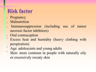  Pregnancy
 Malnutrition
 Immunosuppression (including use of tumor
necrosis factor inhibitors)
 Oral contraception

Excess heat and humidity (heavy clothing with
perspiration)

Age: adolescents and young adults

Skin: more common in people with naturally oily
or excessively sweaty skin
 