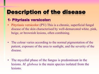 Description of the disease
1- Pityriasis versicolor:
• Pityriasis versicolor (PV) This is a chronic, superficial fungal
disease of the skin characterised by well-demarcated white, pink,
beige, or brownish lesions, often combining.
• The colour varies according to the normal pigmentation of the
patient, exposure of the area to sunlight, and the severity of the
disease.
• The mycelial phase of the fungus is predominant in the
lesions. M. globosa is the main species isolated from the
lesions.
 