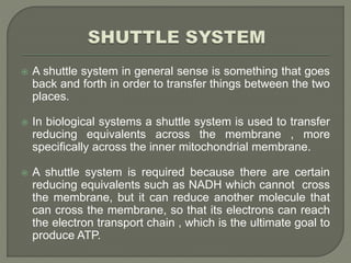  A shuttle system in general sense is something that goes
back and forth in order to transfer things between the two
places.
 In biological systems a shuttle system is used to transfer
reducing equivalents across the membrane , more
specifically across the inner mitochondrial membrane.
 A shuttle system is required because there are certain
reducing equivalents such as NADH which cannot cross
the membrane, but it can reduce another molecule that
can cross the membrane, so that its electrons can reach
the electron transport chain , which is the ultimate goal to
produce ATP.
 