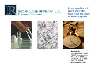 In partnership with
management to
maximize the value
of the enterprise




  Prepared by:
  Tom Malatesta, Partner
  1025 Thomas Jefferson
  Street, Suite 308 East
  Washington, D.C. 20007
  Cell: 202 285 9806
  www.ir-advisors.com
 