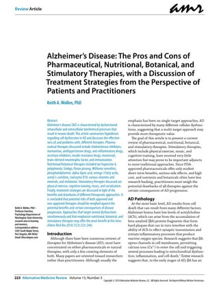 Review Article
                                                                                                                                                      amr
                               Alzheimer’s Disease: The Pros and Cons of
                               Pharmaceutical, Nutritional, Botanical, and
                               Stimulatory Therapies, with a Discussion of
                               Treatment Strategies from the Perspective of
                               Patients and Practitioners
                               Keith A. Wollen, PhD


                               Abstract                                                                 emphasis has been on single-target approaches, AD
                               Alzheimer’s disease (AD) is characterized by dysfunctional               is characterized by many different cellular dysfunc-
                               intracellular and extracellular biochemical processes that               tions, suggesting that a multi-target approach may
                               result in neuron death. This article summarizes hypotheses               provide more therapeutic value.
                               regarding cell dysfunction in AD and discusses the effective-               The goal of this article is to present a current
                               ness of, and problems with, different therapies. Pharma-                 review of pharmaceutical, nutritional, botanical,
                               ceutical therapies discussed include cholinesterase inhibitors,          and stimulatory therapies. Stimulatory therapies,
                               memantine, antihypertensive drugs, anti-inflammatory drugs,              which include physical exercise, music, and
                               secretase inhibitors, insulin resistance drugs, etanercept,              cognitive training, have received very little
                               brain-derived neurotrophic factor, and immunization.                     attention but may prove to be important adjuncts
                               Nutritional/botanical therapies included are huperzine A,                to more traditional approaches. Since FDA-
                               polyphenols, Ginkgo, Panax ginseng, Withania somnifera,                  approved pharmaceuticals offer only modest
                               phosphatidylserine, alpha-lipoic acid, omega-3 fatty acids,              short-term benefits, serious side effects, and high
                               acetyl L-carnitine, coenzyme Q10, various vitamins and                   cost, and nutrients and botanicals often have less
                               minerals, and melatonin. Stimulatory therapies discussed are             research backing, practitioners must weigh the
                               physical exercise, cognitive training, music, and socialization.         potential drawbacks of all therapies against the
                               Finally, treatment strategies are discussed in light of the              certain consequences of AD progression.
                               benefits and drawbacks of different therapeutic approaches. It
                               is concluded that potential risks of both approved and                   AD Pathology
                               non-approved therapies should be weighed against the                        At the most basic level, AD results from cell
Keith A. Wollen, PhD –         potential benefits and certain consequences of disease                   death that can result from many different factors.
Professor Emeritus,            progression. Approaches that target several dysfunctions                 Alzheimer brains have low levels of acetylcholine
Psychology Department of
Washington State University;   simultaneously and that emphasize nutritional, botanical, and            (ACh), which can arise from the accumulation of
research area in learning      stimulatory therapies may offer the most benefit at this time.           beta amyloid (βA) protein fragments that form
and memory.                    (Altern Med Rev 2010;15(3):223-244)                                      hard plaques that can in turn interfere with the
Correspondence address:
3203 South Maple Street,                                                                                ability of ACh to effect synaptic transmission and
Port Angeles, WA 98362         Introduction                                                             initiate inflammatory processes that produce
Email: kfw@olypen.com            Although there have been numerous reviews of                           reactive oxygen species. Research suggests that βA
                               therapies for Alzheimer’s disease (AD), most have                        opens channels in cell membranes, permitting
                               concentrated on either pharmaceuticals or natural                        calcium ions (Ca2+) to enter the cell and triggering
                               therapies, with only a few covering elements of                          several processes leading to mitochondrial dysfunc-
                               both. Many papers are oriented toward researchers                        tion, inflammation, and cell death.1 Some research
                               rather than practitioners. Although usually the                          suggests that, in the early stages of AD, βA has an



223 Alternative Medicine Review Volume 15, Number 3
                                                                              Copyright © 2010 Alternative Medicine Review, LLC. All Rights Reserved. No Reprint Without Written Permission.
 