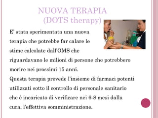 NUOVA TERAPIA
(DOTS therapy)
E’ stata sperimentata una nuova
terapia che potrebbe far calare le
stime calcolate dall’OMS che
riguardavano le milioni di persone che potrebbero
morire nei prossimi 15 anni.
Questa terapia prevede l’insieme di farmaci potenti
utilizzati sotto il controllo di personale sanitario
che è incaricato di verificare nei 6-8 mesi dalla
cura, l’effettiva somministrazione.
 