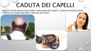 CADUTA DEI CAPELLI
Persino il fumo passivo può incidere sulla caduta dei capelli, in quanto la nicotina limita
l’afflusso di sangue alla pelle e alla cute del cranio.
 