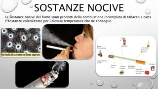 SOSTANZE NOCIVE
Le sostanze nocive del fumo sono prodotti della combustione incompleta di tabacco e carta
e sostanze volatilizzate per l’elevata temperatura che ne consegue.
 