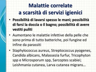 Malattie correlate
a scarsità di servizi igienici
• Possibilità di lavarsi spesso le mani; possibilità
di farsi la doccia o il bagno; possibilità di avere
vestiti puliti
• Aumentano le malattie infettive della pelle che
sono prima di tutto batteriche, poi fungine ed
infine da parassiti
• Staphylococcus aureus, Streptococcus pyogenes,
Candida albicans, Malassezia furfur, Tricophyton
spp e Microsporum spp, Sarcoptes scabiei;
Leishmania cutanea, Larva cutanea migrans…
 