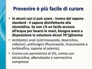 Prevenire è più facile di curare
• In alcuni casi si può usare - invece del sapone
standard - il sapone disinfettante alla
clorexidina. Se non c’è un facile accesso
all’acqua per lavarsi le mani, bisogna avere a
disposizione la soluzione alcool 70°/glicerina
• Antibiotici orali (cotrimoxazolo, doxiciclina,
cefaclor), antifungini (fluconazolo, itraconazolo e
terbinafina, sapone al selenio),
• Crema con permetrina al 5%, crema con
tetraciclina, albendazolo e ivermectina
compresse
 