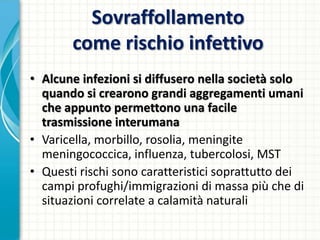 Sovraffollamento
come rischio infettivo
• Alcune infezioni si diffusero nella società solo
quando si crearono grandi aggregamenti umani
che appunto permettono una facile
trasmissione interumana
• Varicella, morbillo, rosolia, meningite
meningococcica, influenza, tubercolosi, MST
• Questi rischi sono caratteristici soprattutto dei
campi profughi/immigrazioni di massa più che di
situazioni correlate a calamità naturali
 
