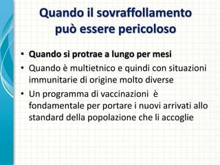 Quando il sovraffollamento
può essere pericoloso
• Quando si protrae a lungo per mesi
• Quando è multietnico e quindi con situazioni
immunitarie di origine molto diverse
• Un programma di vaccinazioni è
fondamentale per portare i nuovi arrivati allo
standard della popolazione che li accoglie
 