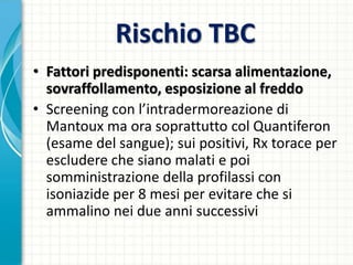 Rischio TBC
• Fattori predisponenti: scarsa alimentazione,
sovraffollamento, esposizione al freddo
• Screening con l’intradermoreazione di
Mantoux ma ora soprattutto col Quantiferon
(esame del sangue); sui positivi, Rx torace per
escludere che siano malati e poi
somministrazione della profilassi con
isoniazide per 8 mesi per evitare che si
ammalino nei due anni successivi
 