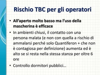 Rischio TBC per gli operatori
• All’aperto molto basso ma l’uso della
mascherina è efficace
• In ambienti chiusi, il contatto con una
persona malata (e non con quella a rischio di
ammalarsi perché solo Quantiferon + che non
è contagiosa per definizione) aumenta ed è
alto se si resta nella stessa stanza per oltre 6
ore
• Controllo dormitori pubblici…
 