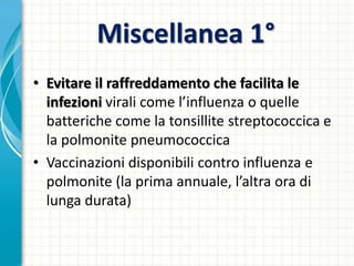 Miscellanea 1°
• Evitare il raffreddamento che facilita le
infezioni virali come l’influenza o quelle
batteriche come la tonsillite streptococcica e
la polmonite pneumococcica
• Vaccinazioni disponibili contro influenza e
polmonite (la prima annuale, l’altra ora di
lunga durata)
 
