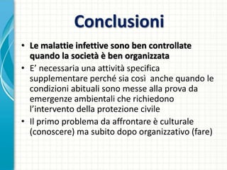 Conclusioni
• Le malattie infettive sono ben controllate
quando la società è ben organizzata
• E’ necessaria una attività specifica
supplementare perché sia così anche quando le
condizioni abituali sono messe alla prova da
emergenze ambientali che richiedono
l’intervento della protezione civile
• Il primo problema da affrontare è culturale
(conoscere) ma subito dopo organizzativo (fare)
 