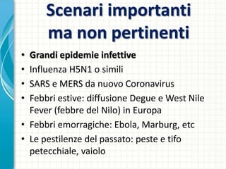 Scenari importanti
ma non pertinenti
• Grandi epidemie infettive
• Influenza H5N1 o simili
• SARS e MERS da nuovo Coronavirus
• Febbri estive: diffusione Degue e West Nile
Fever (febbre del Nilo) in Europa
• Febbri emorragiche: Ebola, Marburg, etc
• Le pestilenze del passato: peste e tifo
petecchiale, vaiolo
 