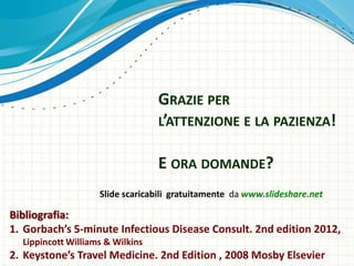 GRAZIE PER
L’ATTENZIONE E LA PAZIENZA!
E ORA DOMANDE?
Slide scaricabili gratuitamente da www.slideshare.net
Bibliografia:
1. Gorbach’s 5-minute Infectious Disease Consult. 2nd edition 2012,
Lippincott Williams & Wilkins
2. Keystone’s Travel Medicine. 2nd Edition , 2008 Mosby Elsevier
 