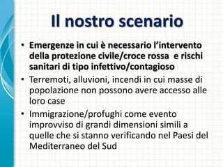 Il nostro scenario
• Emergenze in cui è necessario l’intervento
della protezione civile/croce rossa e rischi
sanitari di tipo infettivo/contagioso
• Terremoti, alluvioni, incendi in cui masse di
popolazione non possono avere accesso alle
loro case
• Immigrazione/profughi come evento
improvviso di grandi dimensioni simili a
quelle che si stanno verificando nel Paesi del
Mediterraneo del Sud
 