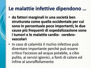 Le malattie infettive dipendono …
• da fattori marginali in una società ben
strutturata come quella occidentale per cui
sono in percentuale poco importanti; le due
cause più frequenti di ospedalizzazione sono
i tumori e le malattie cardio- cerebro-
vascolari
• In caso di calamità il rischio infettivo può
diventare importante perché può essere
critico l’accesso ad acqua potabile, a cibo
pulito, ai servizi igienici, a fonti di calore ed
infine al sovraffollamento
 