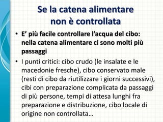 Se la catena alimentare
non è controllata
• E’ più facile controllare l’acqua del cibo:
nella catena alimentare ci sono molti più
passaggi
• I punti critici: cibo crudo (le insalate e le
macedonie fresche), cibo conservato male
(resti di cibo da riutilizzare i giorni successivi),
cibi con preparazione complicata da passaggi
di più persone, tempi di attesa lunghi fra
preparazione e distribuzione, cibo locale di
origine non controllata…
 