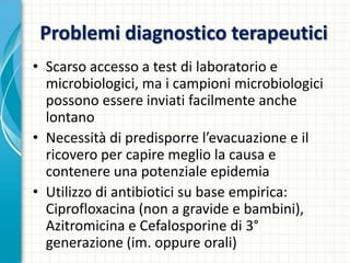Problemi diagnostico terapeutici
• Scarso accesso a test di laboratorio e
microbiologici, ma i campioni microbiologici
possono essere inviati facilmente anche
lontano
• Necessità di predisporre l’evacuazione e il
ricovero per capire meglio la causa e
contenere una potenziale epidemia
• Utilizzo di antibiotici su base empirica:
Ciprofloxacina (non a gravide e bambini),
Azitromicina e Cefalosporine di 3°
generazione (im. oppure orali)
 