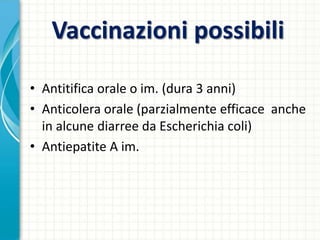 Vaccinazioni possibili
• Antitifica orale o im. (dura 3 anni)
• Anticolera orale (parzialmente efficace anche
in alcune diarree da Escherichia coli)
• Antiepatite A im.
 