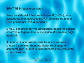 Avigo Ricca - &quot;Igiene e Medicina Preventiva&quot; EPATITE B (epatite da siero) Responsabile dell’infezione è il virus B ( HBV ), virus contenente una molecola di DNA  circolare ed una di DNA polimerasi DNA dipendente. L’HBV, penetrato per via parenterale, passa nel sangue ed arriva al fegato, dove si moltiplica attivamente negli epatociti. Il periodo di incubazione varia tra uno e sei mesi.  L’inizio è subdolo, frequente riscontro di epato e splenomegalia, aumento delle transaminasi, frequente cronicizzazione 