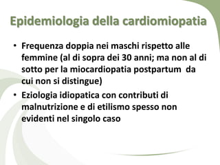 Epidemiologia della cardiomiopatia
• Frequenza doppia nei maschi rispetto alle
  femmine (al di sopra dei 30 anni; ma non al di
  sotto per la miocardiopatia postpartum da
  cui non si distingue)
• Eziologia idiopatica con contributi di
  malnutrizione e di etilismo spesso non
  evidenti nel singolo caso
 