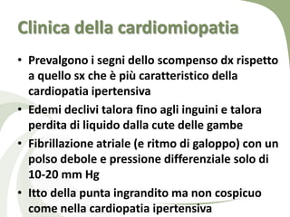 Clinica della cardiomiopatia
• Prevalgono i segni dello scompenso dx rispetto
  a quello sx che è più caratteristico della
  cardiopatia ipertensiva
• Edemi declivi talora fino agli inguini e talora
  perdita di liquido dalla cute delle gambe
• Fibrillazione atriale (e ritmo di galoppo) con un
  polso debole e pressione differenziale solo di
  10-20 mm Hg
• Itto della punta ingrandito ma non cospicuo
  come nella cardiopatia ipertensiva
 